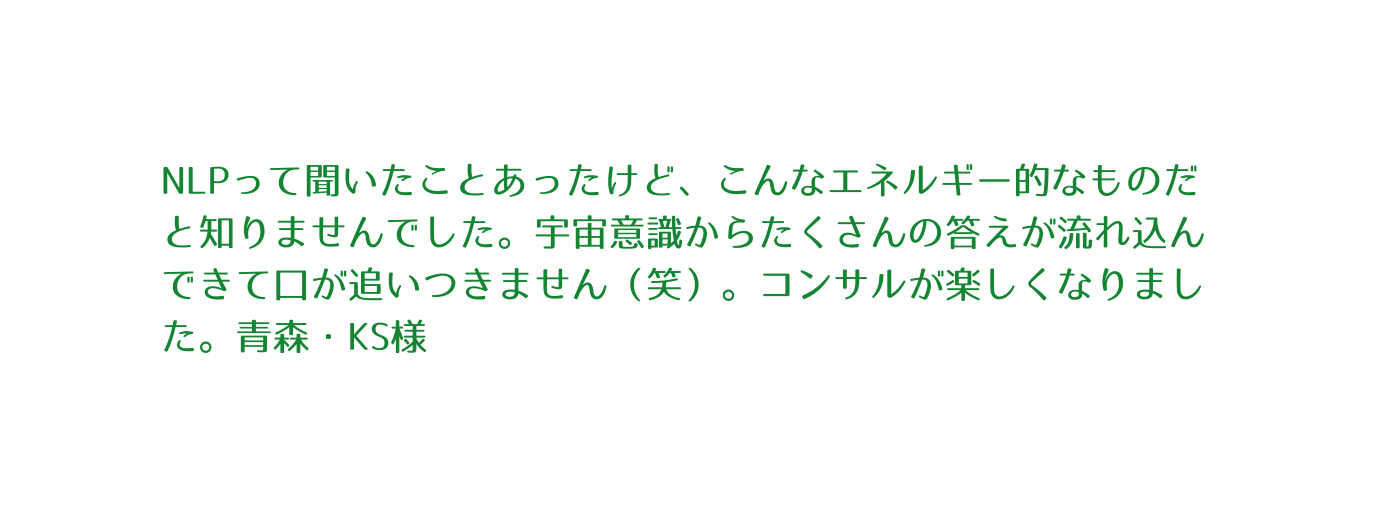 NLPって聞いたことあったけど こんなエネルギー的なものだと知りませんでした 宇宙意識からたくさんの答えが流れ込んできて口が追いつきません 笑 コンサルが楽しくなりました 青森 KS様