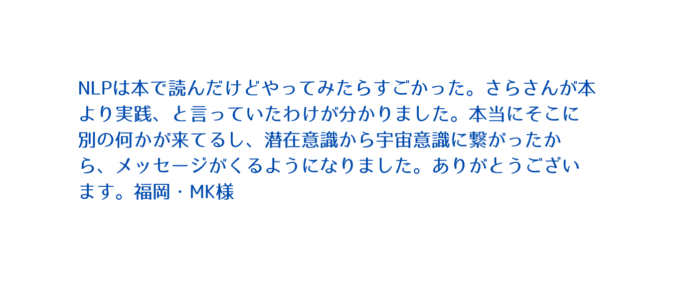 NLPは本で読んだけどやってみたらすごかった さらさんが本より実践 と言っていたわけが分かりました 本当にそこに別の何かが来てるし 潜在意識から宇宙意識に繋がったから メッセージがくるようになりました ありがとうございます 福岡 MK様