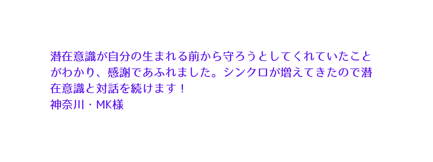 潜在意識が自分の生まれる前から守ろうとしてくれていたことがわかり 感謝であふれました シンクロが増えてきたので潜在意識と対話を続けます 神奈川 MK様