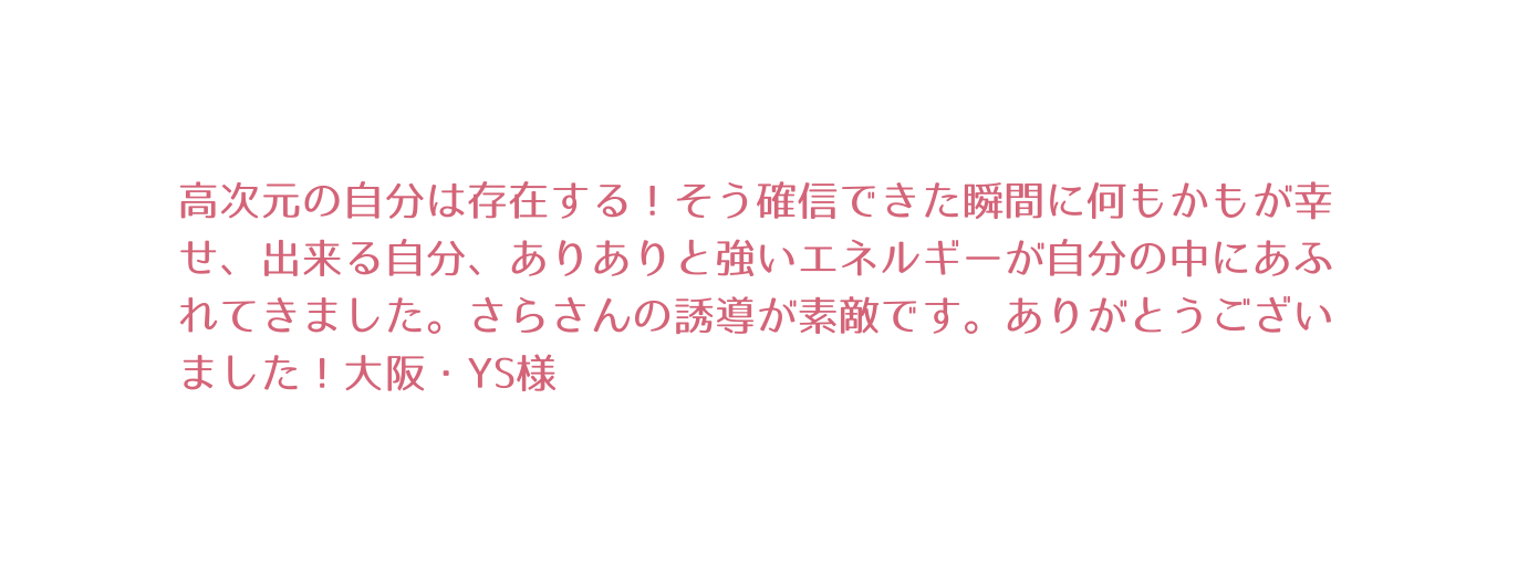 高次元の自分は存在する そう確信できた瞬間に何もかもが幸せ 出来る自分 ありありと強いエネルギーが自分の中にあふれてきました さらさんの誘導が素敵です ありがとうございました 大阪 YS様